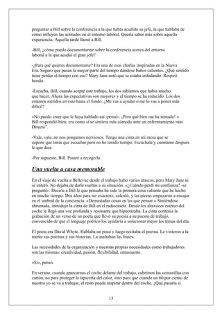 preguntar a Bill sobre la conferencia a la que había acudido su jefe, la que hablaba de
cómo influyen las actitudes en el entorno laboral. Quería saber más sobre aquella
experiencia. Aquella tarde llamó a Bill.
-Bill, ¿cómo puedo documentarme sobre la conferencia acerca del entorno
laboral a la que acudió el gran jefe?
-¿Para qué quieres documentarse? Era una de esas charlas inspiradas en la Nueva
Era. Seguro que pasan la mayor parte del tiempo dándose baños calientes. ¿Qué sentido
tiene perder el tiempo con eso? Mary Jane notó que se estaba enfadando. Respiró
hondo.
-Escucha, Bill, cuando acepté este trabajo, los dos sabíamos que había mucho
que hacer. Ahora las expectativas son mayores y el tiempo se ha reducido. Los dos
estamos metidos en esto hasta el fondo. ¿Me vas a ayudar o me lo vas a poner más
difícil?
«No puedo creer que le haya hablado así -pensó-. ¡Pero qué bien me ha sentado! »
Bill respondió bien; era como si se sintiera más cómodo ante un enfrentamiento más
Directo”.
-Vale, vale, no nos pongamos nerviosos. Tengo una cinta en mi mesa que se
supone que tenía que escuchar pero no he tenido tiempo. Escúchala y cuéntame después
lo que dice.
-Por supuesto, Bill. Pasaré a recogerla.

Una vuelta a casa memorable
En el viaje de vuelta a Bellevue desde el trabajo hubo varios atascos, pero Mary Jane ni
se enteró. No dejaba de darle vueltas a su situación. «¿Cuándo perdí mi confianza? -se
preguntó-. Decirle a Bill lo que pensaba ha sido la primera cosa valiente que he hecho
en mucho tiempo. Dos años para ser exactos», calculó, y las piezas empezaron a encajar
en el umbral de la conciencia. «Demasiadas cosas en las que pensar.» Sintiéndose
abrumada, introdujo la cinta de Bill en el radiocasete. Desde los altavoces estéreo del
coche le llegó una voz profunda y resonante que hipnotizaba. La cinta contenía la
grabación de un verso de un poeta que llevó su poesía a su puesto de trabajo,
convencido de que el lenguaje poético los ayudaría a solucionar mejor los temas del día.
El poeta era David Whyte. Hablaba un poco y luego recitaba el poema. Le vinieron a la
mente sus poemas y sus historias. La asaltaban las frases.
Las necesidades de la organización y nuestras propias necesidades como trabajadores
son las mismas: creatividad, pasión, flexibilidad, entusiasmo.
«Sí», pensó.
En verano, cuando aparcarnos el coche delante del trabajo, cubrimos las ventanillas con
cartón, no para proteger la tapicería del calor, sino para que cuando un 60 por ciento de
nuestro yo se va a trabajar, el resto pueda respirar dentro del coche. ¿Qué pasaría si
13

 