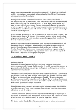 Cogió una copia gastada de El encanto de las cosas simples, de Sarah Ban Breathnach,
un libro con una lectura para cada día del año, y buscó el 8 de febrero. Unas palabras
clave parecieron saltar de la página:
La mayoría de nosotros nos sentimos Incómodos si nos vemos como artistas, y
sin embargo cada uno de nosotros lo es. Cada día, con cada elección, creamos una obra
de arte única. Algo que sólo uno puede hacer... La razón por la que naciste fue para
dejar tu marca indeleble en el mundo. Esa es tu autenticidad... Respeta tus urgencias
creativas... apuesta por la fe... descubrirás que tus elecciones son tan auténticas como lo
eres tú. Es más, descubrirás que tu vida es todo lo que se supone que debe ser: un alegre
soneto de acción de gracias.
Había planeado pensar un poco más en el trabajo, y las palabras sobre la elección y la fe
la transportaron al puesto de pescado. «Esos hombres son unos artistas -pensó-, y han
elegido crear cada día. » Y a ella también se le ocurrió un pensamiento asombroso: «Yo
también puedo ser una artista».
Entonces cogió una carpeta de un seminario sobre liderazgo al que había asistido. Allí
había escuchado por primera vez la palabra cárcel utilizada como metáfora para el
trabajo. Dentro había una fotocopia descolorida de un discurso escrito por John
Gardner. Recordó que Gardner animó a la gente a fotocopiar sus papeles, «un gesto
generoso», pensó. «Debió de decir algo importante, si no lo recuerdo mal después de
tanto tiempo.» Repasó el discurso página por página.

El escrito de John Gardner
El pasaje empieza:
Es un misterio por qué algunos hombres y mujeres se marchitan mientras que
otros permanecen vitales hasta el final de sus días. Es posible que marchitarse no sea la
palabra adecuada. Quizá debería decir que mucha gente, en algún punto del camino,
dejan de aprender y de crecer.
Mary Jane levantó la vista mientras pensaba: «Eso encaja con mi grupo; y también con
mi viejo yo». Sonrió ante la decisión que implica decir «mi viejo yo». Volvió al pasaje.
Debemos ser comprensivos al juzgar las razones. Quizá la vida les ha presentado
problemas más duros de los que podían resolver. Quizás algo ha herido profundamente
su confianza en sí mismos 0 su autoestima. 0 quizá han corrido tan duramente y durante
tanto tiempo que han olvidado por qué corrían.
Estoy hablando de personas que, por muy ocupadas que parezcan estar, han dejado de
aprender y de crecer. No me burlo. La vida es dura. A veces,, concentrarnos en seguir
adelante es un acto de coraje...
Tenemos que afrontar el hecho de que la mayoría de los hombres y las mujeres que se
encuentran en el mundo laboral tienen menos inventiva y están más cansados de lo que
creen, de lo que saben, y más aburridos de lo que se atreverían a admitir.
Un famoso escritor francés dijo: «Hay personas cuyo reloj se detiene en un momento
16

 