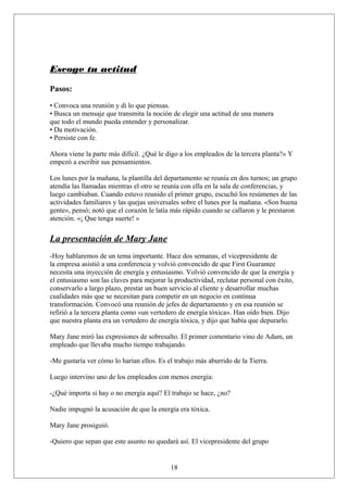 Escoge tu actitud
Pasos:
• Convoca una reunión y di lo que piensas.
• Busca un mensaje que transmita la noción de elegir una actitud de una manera
que todo el mundo pueda entender y personalizar.
• Da motivación.
• Persiste con fe.
Ahora viene la parte más difícil. ¿Qué le digo a los empleados de la tercera planta?» Y
empezó a escribir sus pensamientos.
Los lunes por la mañana, la plantilla del departamento se reunía en dos turnos; un grupo
atendía las llamadas mientras el otro se reunía con ella en la sala de conferencias, y
luego cambiaban. Cuando estuvo reunido el primer grupo, escuchó los resúmenes de las
actividades familiares y las quejas universales sobre el lunes por la mañana. «Son buena
gente», pensó; notó que el corazón le latía más rápido cuando se callaron y le prestaron
atención. «¡ Que tenga suerte! »

La presentación de Mary Jane
-Hoy hablaremos de un tema importante. Hace dos semanas, el vicepresidente de
la empresa asistió a una conferencia y volvió convencido de que First Guarantee
necesita una inyección de energía y entusiasmo. Volvió convencido de que la energía y
el entusiasmo son las claves para mejorar la productividad, reclutar personal con éxito,
conservarlo a largo plazo, prestar un buen servicio al cliente y desarrollar muchas
cualidades más que se necesitan para competir en un negocio en continua
transformación. Convocó una reunión de jefes de departamento y en esa reunión se
refirió a la tercera planta como «un vertedero de energía tóxica». Han oído bien. Dijo
que nuestra planta era un vertedero de energía tóxica, y dijo que había que depurarlo.
Mary Jane miró las expresiones de sobresalto. El primer comentario vino de Adam, un
empleado que llevaba mucho tiempo trabajando.
-Me gustaría ver cómo lo harían ellos. Es el trabajo más aburrido de la Tierra.
Luego intervino uno de los empleados con menos energía:
-¿Qué importa si hay o no energía aquí? El trabajo se hace, ¿no?
Nadie impugnó la acusación de que la energía era tóxica.
Mary Jane prosiguió.
-Quiero que sepan que este asunto no quedará así. El vicepresidente del grupo

18

 