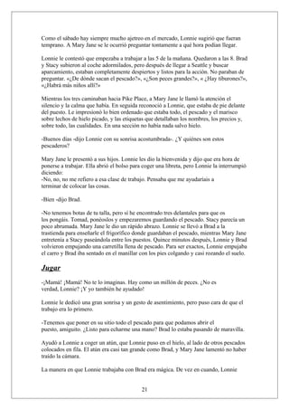 Como el sábado hay siempre mucho ajetreo en el mercado, Lonnie sugirió que fueran
temprano. A Mary Jane se le ocurrió preguntar tontamente a qué hora podían llegar.
Lonnie le contestó que empezaba a trabajar a las 5 de la mañana. Quedaron a las 8. Brad
y Stacy subieron al coche adormilados, pero después de llegar a Seattle y buscar
aparcamiento, estaban completamente despiertos y listos para la acción. No paraban de
preguntar. «¿De dónde sacan el pescado?», «¿Son peces grandes?», « ¿Hay tiburones?»,
«¿Habrá más niños allí?»
Mientras los tres caminaban hacia Pike Place, a Mary Jane le llamó la atención el
silencio y la calma que había. En seguida reconoció a Lonnie, que estaba de pie delante
del puesto. Le impresionó lo bien ordenado que estaba todo, el pescado y el marisco
sobre lechos de hielo picado, y las etiquetas que detallaban los nombres, los precios y,
sobre todo, las cualidades. En una sección no había nada salvo hielo.
-Buenos días -dijo Lonnie con su sonrisa acostumbrada-. ¿Y quiénes son estos
pescaderos?
Mary Jane le presentó a sus hijos. Lonnie les dio la bienvenida y dijo que era hora de
ponerse a trabajar. Ella abrió el bolso para coger una libreta, pero Lonnie la interrumpió
diciendo:
-No, no, no me refiero a esa clase de trabajo. Pensaba que me ayudaríais a
terminar de colocar las cosas.
-Bien -dijo Brad.
-No tenemos botas de tu talla, pero sí he encontrado tres delantales para que os
los pongáis. Tomad, ponéoslos y empezaremos guardando el pescado. Stacy parecía un
poco abrumada. Mary Jane le dio un rápido abrazo. Lonnie se llevó a Brad a la
trastienda para enseñarle el frigorífico donde guardaban el pescado, mientras Mary Jane
entretenía a Stacy paseándola entre los puestos. Quince minutos después, Lonnie y Brad
volvieron empujando una carretilla llena de pescado. Para ser exactos, Lonnie empujaba
el carro y Brad iba sentado en el manillar con los pies colgando y casi rozando el suelo.

Jugar
-¡Mamá! ¡Mamá! No te lo imaginas. Hay como un millón de peces. ¿No es
verdad, Lonnie? ¡Y yo también he ayudado!
Lonnie le dedicó una gran sonrisa y un gesto de asentimiento, pero puso cara de que el
trabajo era lo primero.
-Tenemos que poner en su sitio todo el pescado para que podamos abrir el
puesto, amiguito. ¿Listo para echarme una mano? Brad lo estaba pasando de maravilla.
Ayudó a Lonnie a coger un atún, que Lonnie puso en el hielo, al lado de otros pescados
colocados en fila. El atún era casi tan grande como Brad, y Mary Jane lamentó no haber
traído la cámara.
La manera en que Lonnie trabajaba con Brad era mágica. De vez en cuando, Lonnie
21

 