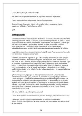Lonnie, Brad y Stacy la estaban mirando.
-Lo siento. Me he quedado pensando en lo potente que es ese ingrediente.
Espero encontrar cómo «alegrarles el día» en First Guarantec.
-Están abriendo el mercado. Vamos a llevar a los niños a comer algo. Luego
seguiremos hablando. ¿Tenéis hambre, niños?
-¡Sí!

Estar presente
Encontraron una mesa libre en un café al otro lado de la calle y pidieron café, chocolate
caliente y panecillos dulces. El mercado se Iba llenando rápidamente de gente y Lonnie
le dijo que observara cómo se relacionaban los pescaderos con el público. Le pidió que
los observara en acción y le dijo que si prestaba atención, descubriría el último
ingrediente ella sola. La mirada de Mary Jane saltó de un pescadero a otro,
maravillándose con sus juegos y con la manera despreocupada que tenían de trabajar.
Luego fijó su atención en los que no estaban haciendo nada. Parecían atentos, buscando
con la mirada el momento de intervenir.
De hecho, fue una mala experiencia que había tenido el día anterior la que la ayudó a
encontrar la respuesta. Se acordó del viaje a la tienda con dos niños malhumorados y
con ganas de irse a la cama. ¿Cuánto tiempo pasó delante del mostrador esperando a que
un empleado terminara de contarle a otro las modificaciones que había hecho en su
coche? Le pareció que era una eternidad, mientras sus hijos le tiraban de la falda con
creciente impaciencia. «Eso no pasaría aquí -pensó-, ellos están presentes. Están
totalmente implicados en su trabajo. No sé si soñarán despiertos.» Le preguntó a Lonnie
si esa era la respuesta.
-¡Pues claro que sí! ¿Y por qué no me sorprende su respuesta? -Una sonrisa de
niño brilló en su rostro-. ¡Ojo, vertedero de basura tóxica, que aquí llega! -Entonces
Lonnie prosiguió-: Estaba en un supermercado esperando mi turno para la carne. Los
empleados eran simpáticos y lo estaban pasando bien. El problema es que lo estaban
pasando bien entre ellos, no conmigo. Si me hubieran incluido en su diversión, habría
sido una experiencia totalmente diferente. Iban bien encaminados, pero les faltaba un
ingrediente clave. No estaban presentes y concentrados en mí, el cliente. Estaban
concentrados en otra cosa.
Ella abrió la libreta y escribió: ¡Estar presente!
Lonnie dio la primera muestra de no estar presente. Ella supo por qué cuando él le dijo:
-Tengo que volver al trabajo. Los compañeros se han ofrecido a hacer mi
trabajo, pero no quiero pasarme. De todas maneras, me gustaría darte un consejo antes
de que te vayas.

24

 
