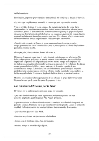 salida importante.
El miércoles, el primer grupo se reunió en la entrada del edificio y se dirigió al mercado.
-Lo único que os pido es que observéis la escena que vais a presenciar -sonrió-.
Y no os olvidéis de tener el yogur a mano. -La mención de la cita del yogui Berra
«Puedes observar muchas cosas mirando», recibió una sonrisa amable. «Bueno, es un
comienzo», pensó. El mercado estaba animado cuando llegaron y el grupo se dispersó
rápidamente. Eso le hizo más difícil observar sus reacciones, pero se fijó en que algunos
empleados obviamente lo estaban pasando muy bien. Vio a John y a Steve conversando
animadamente con uno de los pescaderos y se acercó para observarlos.
-Cuando estás presente, te fijas en la gente; es como si estuvieras con tu mejor
amigo; pasan muchas cosas a tu alrededor, pero te preocupas de tu cliente -explicaba un
pescadero pelirrojo a John.
«Bien por john y Steve -pensó-. Buena iniciativa. »
El jueves, el segundo grupo hizo el viaje, sin duda ya informado por el primero. No
hubo casi preguntas, y el grupo se mostró bastante reservado hasta que ocurrió algo
imprevisto. Stephanie, una empleada que llevaba mucho tiempo en la empresa, fue
invitada a ponerse detrás del mostrador y atrapar un pescado. Se le resbalaron dos de sus
manos, para delicia del público y sobre todo para la diversión especial de sus
compañeros de trabajo. A la tercera, con un deslumbrante gesto consiguió atraparlo,
ganándose una sonora ovación, piropos y silbidos. Estaba encantada: los pescaderos le
habían alegrado el día. Era como si Stephanie hubiera abierto la puerta a los otros.
Mientras los pescados volaban por encima de las cabezas, el grupo de First Gurantee
hizo mucho más que levantar los vasos de yogur en el aire.

Las reuniones del viernes por la tarde
El viernes por la tarde se reunió con cada grupo por separado.
-¿No sería fantástico trabajar en un lugar donde pudiéramos pasarlo tan bien
como los empleados que trabajan en Pike Place? -preguntó.
Algunos movieron la cabeza afirmativamente o sonrieron recordando la imagen de los
pescados volando. Stephanie era la que tenía la sonrisa más grande. Luego, se impuso la
realidad. En los dos grupos, las sonrisas iniciales fueron seguidas de protestas.
-¡No vendemos pescado! -dijo Mark.
-Nosotros no podemos arrojarnos nada -añadió Beth.
-Eso es cosa de hombres -opinó Ann por su parte.
-Nuestro trabajo es aburrido -dijo alguien.

27

 