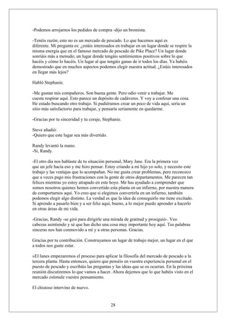 -Podemos arrojarnos los pedidos de compra -dijo un bromista.
-Tenéis razón; esto no es un mercado de pescado. Lo que hacemos aquí es
diferente. Mi pregunta es: ¿estáis interesados en trabajar en un lugar donde se respire la
misma energía que en el famoso mercado de pescado de Pike Place? Un lugar donde
sonriáis más a menudo; un lugar donde tengáis sentimientos positivos sobre lo que
hacéis y cómo lo hacéis. Un lugar al que tengáis ganas de ir todos los días. Ya habéis
demostrado que en muchos aspectos podemos elegir nuestra actitud. ¿Estáis interesados
en llegar más lejos?
Habló Stephanie.
-Me gustan mis compañeros. Son buena gente. Pero odio venir a trabajar. Me
cuesta respirar aquí. Esto parece un depósito de cadáveres. Y voy a confesar una cosa.
He estado buscando otro trabajo. Si pudiéramos crear un poco de vida aquí, sería un
sitio más satisfactorio para trabajar, y pensaría seriamente en quedarme.
-Gracias por tu sinceridad y tu coraje, Stephanie.
Steve añadió:
-Quiero que este lugar sea más divertido.
Randy levantó la mano.
-Sí, Randy.
-El otro día nos hablaste de tu situación personal, Mary Jane. Era la primera vez
que un jefe hacía eso y me hizo pensar. Estoy criando a mi hijo yo solo, y necesito este
trabajo y las ventajas que lo acompañan. No me gusta crear problemas, pero reconozco
que a veces pago mis frustraciones con la gente de otros departamentos. Me parecen tan
felices mientras yo estoy atrapado en este hoyo. Me has ayudado a comprender que
somos nosotros quienes hemos convertido esta planta en un infierno, por nuestra manera
de comportarnos aquí. Yo creo que si elegimos convertirla en un infierno, también
podemos elegir algo distinto. La verdad es que la idea de conseguirlo me tiene excitado.
Si aprendo a pasarlo bien y a ser feliz aquí, bueno, a lo mejor puedo aprender a hacerlo
en otras áreas de mi vida.
-Gracias, Randy -se giró para dirigirle una mirada de gratitud y prosiguió-. Veo
cabezas asintiendo y sé que has dicho una cosa muy importante hoy aquí. Tus palabras
sinceras nos han conmovido a mí y a otras personas. Gracias.
Gracias por tu contribución. Construyamos un lugar de trabajo mejor, un lugar en el que
a todos nos guste estar.
»El lunes empezaremos el proceso para aplicar la filosofía del mercado de pescado a la
tercera planta. Hasta entonces, quiero que penséis en vuestra experiencia personal en el
puesto de pescado y escribáis las preguntas y las ideas que se os ocurran. En la próxima
reunión discutiremos lo que vamos a hacer. Ahora dejemos que lo que habéis visto en el
mercado estimule vuestro pensamiento.
El chistoso intervino de nuevo.

28

 