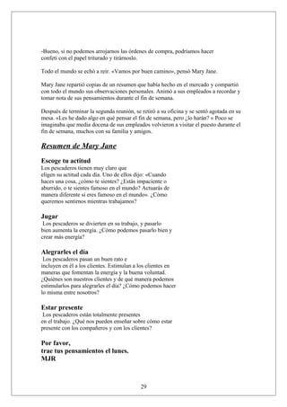 -Bueno, si no podemos arrojarnos las órdenes de compra, podríamos hacer
confeti con el papel triturado y tirárnoslo.
Todo el mundo se echó a reír. «Vamos por buen camino», pensó Mary Jane.
Mary Jane repartió copias de un resumen que había hecho en el mercado y compartió
con todo el mundo sus observaciones personales. Animó a sus empleados a recordar y
tomar nota de sus pensamientos durante el fin de semana.
Después de terminar la segunda reunión, se retiró a su oficina y se sentó agotada en su
mesa. «Les he dado algo en qué pensar el fin de semana, pero ¿lo harán? » Poco se
imaginaba que media docena de sus empleados volvieron a visitar el puesto durante el
fin de semana, muchos con su familia y amigos.

Resumen de Mary Jane
Escoge tu actitud
Los pescaderos tienen muy claro que
eligen su actitud cada día. Uno de ellos dijo: «Cuando
haces una cosa, ¿cómo te sientes? ¿Estás impaciente o
aburrido, o te sientes famoso en el mundo? Actuarás de
manera diferente si eres famoso en el mundo». ¿Cómo
queremos sentirnos mientras trabajamos?

Jugar
Los pescaderos se divierten en su trabajo, y pasarlo
bien aumenta la energía. ¿Cómo podemos pasarlo bien y
crear más energía?

Alegrarles el día
Los pescaderos pasan un buen rato e
incluyen en él a los clientes. Estimulan a los clientes en
maneras que fomentan la energía y la buena voluntad.
¿Quiénes son nuestros clientes y de qué manera podemos
estimularlos para alegrarles el día? ¿Cómo podemos hacer
lo misma entre nosotros?

Estar presente
Los pescaderos están totalmente presentes
en el trabajo. ¿Qué nos pueden enseñar sobre cómo estar
presente con los compañeros y con los clientes?

Por favor,
trae tus pensamientos el lunes.
MJR

29

 