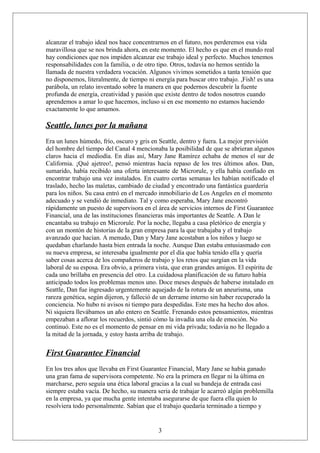 alcanzar el trabajo ideal nos hace concentrarnos en el futuro, nos perderemos esa vida
maravillosa que se nos brinda ahora, en este momento. El hecho es que en el mundo real
hay condiciones que nos impiden alcanzar ese trabajo ideal y perfecto. Muchos tenemos
responsabilidades con la familia, o de otro tipo. Otros, todavía no hemos sentido la
llamada de nuestra verdadera vocación. Algunos vivimos sometidos a tanta tensión que
no disponemos, literalmente, de tiempo ni energía para buscar otro trabajo. ,Fish! es una
parábola, un relato inventado sobre la manera en que podernos descubrir la fuente
profunda de energía, creatividad y pasión que existe dentro de todos nosotros cuando
aprendemos a amar lo que hacemos, incluso si en ese momento no estamos haciendo
exactamente lo que amamos.

Seattle, lunes por la mañana
Era un lunes húmedo, frío, oscuro y gris en Seattle, dentro y fuera. La mejor previsión
del hombre del tiempo del Canal 4 mencionaba la posibilidad de que se abrieran algunos
claros hacia el mediodía. En días así, Mary Jane Ramírez echaba de menos el sur de
California. ¡Qué ajetreo!, pensó mientras hacía repaso de los tres últimos años. Dan,
sumarido, había recibido una oferta interesante de Microrule, y ella había confiado en
encontrar trabajo una vez instalados. En cuatro cortas semanas les habían notificado el
traslado, hecho las maletas, cambiado de ciudad y encontrado una fantástica guardería
para los niños. Su casa entró en el mercado inmobiliario de Los Angeles en el momento
adecuado y se vendió de inmediato. Tal y como esperaba, Mary Jane encontró
rápidamente un puesto de supervisora en el área de servicios internos de First Guarantee
Financial, una de las instituciones financieras más importantes de Seattle. A Dan le
encantaba su trabajo en Microrule. Por la noche, llegaba a casa pletórico de energía y
con un montón de historias de la gran empresa para la que trabajaba y el trabajo
avanzado que hacían. A menudo, Dan y Mary Jane acostaban a los niños y luego se
quedaban charlando hasta bien entrada la noche. Aunque Dan estaba entusiasmado con
su nueva empresa, se interesaba igualmente por el día que había tenido ella y quería
saber cosas acerca de los compañeros de trabajo y los retos que surgían en la vida
laboral de su esposa. Era obvio, a primera vista, que eran grandes amigos. El espíritu de
cada uno brillaba en presencia del otro. La cuidadosa planificación de su futuro había
anticipado todos los problemas menos uno. Doce meses después de haberse instalado en
Seattle, Dan fue ingresado urgentemente aquejado de la rotura de un aneurisma, una
rareza genética, según dijeron, y falleció de un derrame interno sin haber recuperado la
conciencia. No hubo ni avisos ni tiempo para despedidas. Este mes ha hecho dos años.
Ni siquiera llevábamos un año entero en Seattle. Frenando estos pensamientos, mientras
empezaban a aflorar los recuerdos, sintió cómo la invadía una ola de emoción. No
continuó. Este no es el momento de pensar en mi vida privada; todavía no he llegado a
la mitad de la jornada, y estoy hasta arriba de trabajo.

First Guarantee Financial
En los tres años que llevaba en First Guarantee Financial, Mary Jane se había ganado
una gran fama de supervisora competente. No era la primera en llegar ni la última en
marcharse, pero seguía una ética laboral gracias a la cual su bandeja de entrada casi
siempre estaba vacía. De hecho, su manera seria de trabajar le acarreó algún problemilla
en la empresa, ya que mucha gente intentaba asegurarse de que fuera ella quien lo
resolviera todo personalmente. Sabían que el trabajo quedaría terminado a tiempo y

3

 