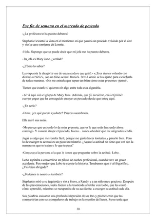 Ese fin de semana en el mercado de pescado
-¿La profesora te ha puesto deberes?
Stephanie levantó la vista en el momento en que pasaba un pescado volando por el aire
y vio la cara sonriente de Lonnie.
-Hola. Supongo que se puede decir que mi jefa me ha puesto deberes.
-Tu jefa es Mary Jane, ¿verdad?
-¿Cómo lo sabes?
La respuesta la ahogó la voz de un pescadero que gritó:- «¡Tres atunes volando con
destino a París!», con un falso acento francés. Pero Lonnie se las apañó para escucharla
de todas maneras. «No me extraña que sepan tan bien cómo estar presentes -pensó-.
Tienen que estarlo si quieren oír algo entre toda esta algarabía.
-Te vi aquí con el grupo de Mary Jane. Además, que yo recuerde, eres el primer
cuerpo yogur que ha conseguido atrapar un pescado desde que estoy aquí.
-¿En serio?
-Dime, ¿en qué puedo ayudarte? Pareces asombrada.
Ella miró sus notas.
-Me parece que entiendo lo de estar presente, que es lo que estás haciendo ahora
conmigo. Y cuando atrapé el pescado, bueno... nunca olvidaré que me alegrasteis el día.
Jugar es algo que me resulta fácil, porque me gusta hacer tonterías y pasarlo bien. Pero
lo de escoger tu actitud es un poco un misterio. ¿Acaso la actitud no tiene que ver con la
manera en que te tratan y lo que te pasa?
-Conozco a la persona a la que le tienes que preguntar sobre la actitud: Lobo.
Lobo aspiraba a convertirse en piloto de coches profesional, cuando tuvo un grave
accidente. Pero mejor que Lobo te cuente la historia. Tendremos que ir al frigorífico.
¿Vas bien abrigada?
-¿Podemos ir nosotros también?
Stephanie miró a su izquierda y vio a Steve, a Randy y a un niño muy gracioso. Después
de las presentaciones, todos fueron a la trastienda a hablar con Lobo, que les contó
cómo aprendió, mientras se recuperaba de su accidente, a escoger su actitud cada día.
Sus palabras causaron una profunda impresión en los tres y prometieron que las
compartirían con sus compañeros de trabajo en la reunión del lunes. Steve tenía que
30

 