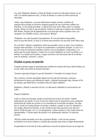 irse, pero Stephanie, Randy y el hijo de Randy cruzaron la calle para sentarse en un
café. Los adultos pidieron café, y el hijo de Randy se comió un bollo enorme de
chocolate.
-Sabes -dijo Stephanie-, creo que deberíamos limpiar nuestro vertedero de
energía tóxica porque no tenemos ninguna garantía de que el próximo trabajo sea
diferente. Lo he estado pensando. ¿Cuántos jefes hay como Mary Jane? La respeto
mucho. Pienso en todo lo que ha pasado. Incluso he oído que le plantó cara al idiota de
Bill Walsh. Ningún jefe de departamento se ha atrevido nunca a plantar cara a ese
arrogante. Eso también cuenta, ¿no te parece, Randy?
-Stephanie, me estás leyendo el pensamiento. Si esos pescaderos han podido
hacer lo que han hecho, el cielo es el límite para nosotros con una jefa como Mary Jane.
No será fácil. Algunos compañeros están tan asustados como yo antes. Son escépticos
porque están asustados. A lo mejor les ayudaríamos si diéramos ejemplo. Lo que sé es
que las cosas no mejorarán mientras nosotros no nos decidamos a mejorarlas, y yo
quiero que las cosas mejoren. Camino de su coche, Stephanie se cruzó con Betty y su
marido. Los saludó con la mano, y luego reconoció a tres personas más de la oficina
entre la multitud. «¡Genial! », pensó.

El plan se pone en marcha
Cuando el primer grupo se aprestaba para celebrar la reunión del lunes, había bullicio en
la sala. Mary Jane abrió la reunión diciendo:
-Estamos aquí para limpiar lo que han llamado el -Vertedero de energía tóxica.
Hoy veremos si hemos aprendido alguna lección más del mercado y entonces
decidiremos los pasos que deberemos seguir. ¿Alguien ha pensado algo, durante el fin
de semana, que deberíamos considerar antes de seguir adelante?
Stephanie y Randy se pusieron de pie y se alternaron relatando la conversación con
Lobo.
Empezó Stephanie.
-Lobo es todo un personaje, aunque al principio da un poco de miedo. Cuando
habla parece que gruñe. El caso es que nos explicó que su trayectoria como conductor
profesional de coches de carreras se vio truncada por un horrible accidente. Nos dijo
que se sumió en la pena durante un tiempo y después, cuando su novia le abandonó y
sus amigos dejaron de llamarlo, se dio cuenta de que tenía que hacer una elección
básica. Podía escoger vivir y vivir plenamente, o dejar escapar la vida viendo pasar las
oportunidades. Y desde aquel día decidió vivir plenamente cada día. Es toda una
lección.
-Mi hijo estaba fascinado con Lobo- prosiguió Randy-. Lobo me hizo pensar
seriamente en la tercera planta y el poder que tenemos para crear un lugar determinado.
Si aprendemos la lección de Lobo, podríamos convertir la planta tercera en un lugar de
31

 