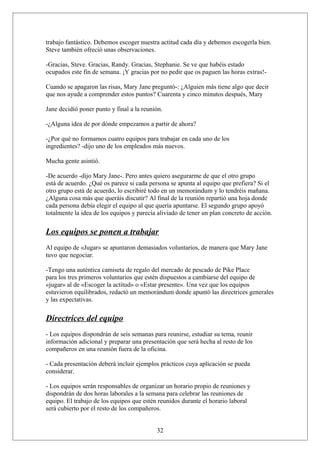 trabajo fantástico. Debemos escoger nuestra actitud cada día y debemos escogerla bien.
Steve también ofreció unas observaciones.
-Gracias, Steve. Gracias, Randy. Gracias, Stephanie. Se ve que habéis estado
ocupados este fin de semana. ¡Y gracias por no pedir que os paguen las horas extras!Cuando se apagaron las risas, Mary Jane preguntó-: ¿Alguien más tiene algo que decir
que nos ayude a comprender estos puntos? Cuarenta y cinco minutos después, Mary
Jane decidió poner punto y final a la reunión.
-¿Alguna idea de por dónde empezamos a partir de ahora?
-¿Por qué no formamos cuatro equipos para trabajar en cada uno de los
ingredientes? -dijo uno de los empleados más nuevos.
Mucha gente asintió.
-De acuerdo -dijo Mary Jane-. Pero antes quiero asegurarme de que el otro grupo
está de acuerdo. ¿Qué os parece si cada persona se apunta al equipo que prefiera? Si el
otro grupo está de acuerdo, lo escribiré todo en un memorándum y lo tendréis mañana.
¿Alguna cosa más que queráis discutir? Al final de la reunión repartió una hoja donde
cada persona debía elegir el equipo al que quería apuntarse. El segundo grupo apoyó
totalmente la idea de los equipos y parecía aliviado de tener un plan concreto de acción.

Los equipos se ponen a trabajar
Al equipo de «Jugar» se apuntaron demasiados voluntarios, de manera que Mary Jane
tuvo que negociar.
-Tengo una auténtica camiseta de regalo del mercado de pescado de Pike Place
para los tres primeros voluntarios que estén dispuestos a cambiarse del equipo de
«jugar» al de «Escoger la actitud» o «Estar presente». Una vez que los equipos
estuvieron equilibrados, redactó un memorándum donde apuntó las directrices generales
y las expectativas.

Directrices del equipo
- Los equipos dispondrán de seis semanas para reunirse, estudiar su tema, reunir
información adicional y preparar una presentación que será hecha al resto de los
compañeros en una reunión fuera de la oficina.
- Cada presentación deberá incluir ejemplos prácticos cuya aplicación se pueda
considerar.
- Los equipos serán responsables de organizar un horario propio de reuniones y
dispondrán de dos horas laborales a la semana para celebrar las reuniones de
equipo. El trabajo de los equipos que estén reunidos durante el horario laboral
será cubierto por el resto de los compañeros.
32

 