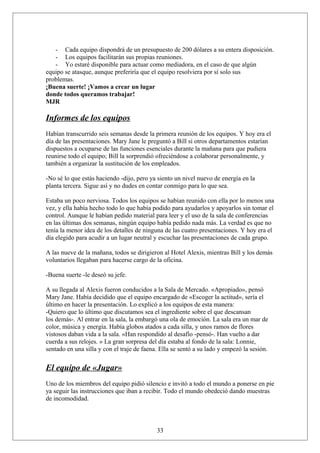 - Cada equipo dispondrá de un presupuesto de 200 dólares a su entera disposición.
- Los equipos facilitarán sus propias reuniones.
- Yo estaré disponible para actuar como mediadora, en el caso de que algún
equipo se atasque, aunque preferiría que el equipo resolviera por sí solo sus
problemas.
¡Buena suerte! ¡Vamos a crear un lugar
donde todos queramos trabajar!
MJR

Informes de los equipos
Habían transcurrido seis semanas desde la primera reunión de los equipos. Y hoy era el
día de las presentaciones. Mary Jane le preguntó a Bill si otros departamentos estarían
dispuestos a ocuparse de las funciones esenciales durante la mañana para que pudiera
reunirse todo el equipo; Bill la sorprendió ofreciéndose a colaborar personalmente, y
también a organizar la sustitución de los empleados.
-No sé lo que estás haciendo -dijo, pero ya siento un nivel nuevo de energía en la
planta tercera. Sigue así y no dudes en contar conmigo para lo que sea.
Estaba un poco nerviosa. Todos los equipos se habían reunido con ella por lo menos una
vez, y ella había hecho todo lo que había podido para ayudarlos y apoyarlos sin tomar el
control. Aunque le habían pedido material para leer y el uso de la sala de conferencias
en las últimas dos semanas, ningún equipo había pedido nada más. La verdad es que no
tenía la menor idea de los detalles de ninguna de las cuatro presentaciones. Y hoy era el
día elegido para acudir a un lugar neutral y escuchar las presentaciones de cada grupo.
A las nueve de la mañana, todos se dirigieron al Hotel Alexis, mientras Bill y los demás
voluntarios llegaban para hacerse cargo de la oficina.
-Buena suerte -le deseó su jefe.
A su llegada al Alexis fueron conducidos a la Sala de Mercado. «Apropiado», pensó
Mary Jane. Había decidido que el equipo encargado de «Escoger la actitud», sería el
último en hacer la presentación. Lo explicó a los equipos de esta manera:
-Quiero que lo último que discutamos sea el ingrediente sobre el que descansan
los demás-. Al entrar en la sala, la embargó una ola de emoción. La sala era un mar de
color, música y energía. Había globos atados a cada silla, y unos ramos de flores
vistosos daban vida a la sala. «Han respondido al desafío -pensó-. Han vuelto a dar
cuerda a sus relojes. » La gran sorpresa del día estaba al fondo de la sala: Lonnie,
sentado en una silla y con el traje de faena. Ella se sentó a su lado y empezó la sesión.

El equipo de «Jugar»
Uno de los miembros del equipo pidió silencio e invitó a todo el mundo a ponerse en pie
ya seguir las instrucciones que iban a recibir. Todo el mundo obedeció dando muestras
de incomodidad.

33

 