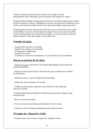 -Vamos a presentar nuestro informe en forma de un juego en el que
participaremos todos -dijo Betty, que era la portavoz del equipo de « Jugar » .
Su equipo había diseñado un juego qué consistía en un recorrido compuesto de círculos
hechos con papel de colores y desplegado en el suelo, de manera que se pudiera ir de un
círculo a otro mientras sonaba la música. En cada círculo había escritas unas claves.
Cuando paraba la música, cada persona tenía que leer en voz alta el texto que estaba
escrito debajo de sus pies. Era una especie de juego de la oca. Las claves se podían
resumir en dos grupos: uno era una lista de ventajas, y el otro una lista de ideas para
poner en práctica. «Qué gran trabajo», pensó Mary Jane.

Ventajas de jugar.
-

La gente feliz trata bien a los demás.
Pasarlo bien conduce a la creatividad.
El tiempo pasa rápidamente.
Pasarlo bien es sano.
El trabajo se convierte en recompensa y no en un camino a las recompensas.

Puesta en práctica de las ideas
- Señales que digan: ESTAS EN UNA ZONA DE RECREO; OJO CON LOS
ADULTOS NIÑOS.
- Hacer un concurso para elegir el chiste del mes, que se publicará en el tablón
de información.
- Añadir más color y crear un ambiente más interesante.
- Añadir más vida con plantas y un acuario.
- Celebrar acontecimientos especiales como invitar a un actor para que
amenice la comida.
- Instalar lucecitas para encenderlas cuando haya que animarse o alguien tenga
una buena idea.
- Hacer cursos de creatividad.
- Crear una zona de creatividad que llamaremos la Caja de arena.
- Formar un comité de juego permanente para que fluyan las ideas.

El equipo de «Alegrarles el día»
A continuación le tocó el turno al equipo de «Alegrarles el día».

34

 