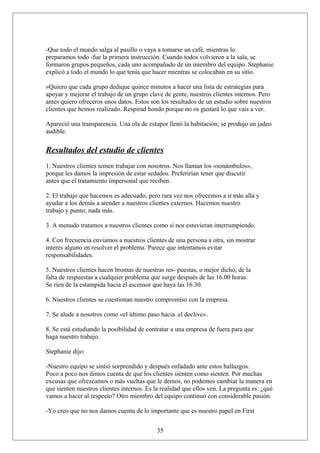 -Que todo el mundo salga al pasillo o vaya a tomarse un café, mientras lo
preparamos todo -fue la primera instrucción. Cuando todos volvieron a la sala, se
formaron grupos pequeños, cada uno acompañado de un miembro del equipo. Stephanie
explicó a todo el mundo lo que tenía que hacer mientras se colocaban en su sitio.
»Quiero que cada grupo dedique quince minutos a hacer una lista de estrategias para
apoyar y mejorar el trabajo de un grupo clave de gente, nuestros clientes internos. Pero
antes quiero ofreceros unos datos. Estos son los resultados de un estudio sobre nuestros
clientes que hemos realizado. Respirad hondo porque no os gustará lo que vais a ver.
Apareció una transparencia. Una ola de estupor llenó la habitación; se produjo un jadeo
audible.

Resultados del estudio de clientes
1. Nuestros clientes temen trabajar con nosotros. Nos llaman los «sonámbulos»,
porque les damos la impresión de estar sedados. Preferirían tener que discutir
antes que el tratamiento impersonal que reciben.
2. El trabajo que hacemos es adecuado, pero rara vez nos ofrecemos a ir más allá y
ayudar a los demás a atender a nuestros clientes externos. Hacemos nuestro
trabajo y punto; nada más.
3. A menudo tratamos a nuestros clientes como si nos estuvieran interrumpiendo.
4. Con frecuencia enviamos a nuestros clientes de una persona a otra, sin mostrar
interés alguno en resolver el problema. Parece que intentamos evitar
responsabilidades.
5. Nuestros clientes hacen bromas de nuestras res- puestas, o mejor dicho, de la
falta de respuestas a cualquier problema que surge después de las 16.00 horas.
Se ríen de la estampida hacia el ascensor que haya las 16.30.
6. Nuestros clientes se cuestionan nuestro compromiso con la empresa.
7. Se alude a nosotros como «el último paso hacia .el declive».
8. Se está estudiando la posibilidad de contratar a una empresa de fuera para que
haga nuestro trabajo.
Stephanie dijo:
-Nuestro equipo se sintió sorprendido y después enfadado ante estos hallazgos.
Poco a poco nos dimos cuenta de que los clientes sienten como sienten. Por muchas
excusas que ofrezcamos o más vueltas que le demos, no podemos cambiar la manera en
que sienten nuestros clientes internos. Es la realidad que ellos ven. La pregunta es: ¿qué
vamos a hacer al respecto? Otro miembro del equipo continuó con considerable pasión.
-Yo creo que no nos damos cuenta de lo importante que es nuestro papel en First
35

 