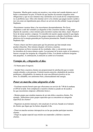 Guarantee. Mucha gente cuenta con nosotros y nos miran mal cuando dejamos caer el
balón o arrastramos los pies. El hecho de que muchos de nosotros tengamos otras
obligaciones y que no nos sintamos muy satisfechos en la escala de las compensaciones
no es problema suyo. Ellos sólo intentan servir a los clientes que pagan nuestro sueldo y
nos ven como un impedimento para ofrecer un servicio de alta calidad. Luego prosiguió
Stephanie.
-Necesitamos vuestras ideas y las necesitamos desesperadamente. Por favor,
ayudadnos a salir del vertedero ya alegrarles el día a nuestros clientes. Cada grupo
dispone de cuarenta y cinco minutos para encontrar cuantas más ideas, mejor. Haced el
favor de tomar asiento y empezar. Un miembro de nuestro equipo anotará lo que digáis.
Hubo un silencio. A continuación los grupos empezaron a abordar el problema, todavía
pletóricos de la energía generada por la primera presentación. Pasado el tiempo,
Stephanie dijo:
-Vamos a hacer una breve pausa para que las personas que han tomado notas
puedan rehacerlas. Diez minutos después volvieron a reunirse.
-Aquí tenemos un breve resumen de los resultados -dijo- y este premio es para
los miembros de la mesa número cuatro. Las personas de la mesa cuatro se levantaron y
fueron a recoger las insignias de «Alegrarles el día». Los demás recibieron insignias
más pequeñas. A continuación, la atención se centró en el resumen.

Ventajas de, «Alegrarles el día»
- Es bueno para el negocio.
- Atender bien a nuestros clientes nos proporcionará la satisfacción que se siente
cuando atiendes a otra persona. Centrará nuestra atención, alejándola de nuestros
problemas y dirigiéndola a la manera de crear una diferencia positiva en los
otros. Es saludable, nos sentiremos bien y desencadenará más energía.

Poner en marcha cómo alegrarles el día
- Escalonar nuestro horario para que ofrezcamos un servicio de 7.00 de la mañana
a 6.00 de la tarde. Esto complacerá a nuestros clientes (y puede ser de ayuda a
los que necesitemos empezar a diferentes horas ).
- Montar grupos que estudien maneras de ser más útiles a nuestros clientes. Por
ejemplo, ¿deberíamos tener grupos especiales que se concentren en categorías
específicas de clientes?
- Organizar un premio mensual y otro anual por el servicio, basado en el número
de clientes que digan que les hemos alegrado el día.
- Poner en marcha sesiones introspectivas en las que puedan participar nuestros
clientes.
- Elegir un equipo especial cuya misión sea sorprender y deleitar a nuestros
clientes.

36

 