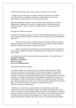 - Pedir a nuestros clientes que vengan a jugar con nosotros una vez al mes.
- Estudiar lo que costaría poner en marcha la idea del «momento de la verdad»,
que empezó SAS, las aerolíneas escandinavas. Intentaríamos convertir cada
transacción con nuestros clientes en una transacción positiva.
Mary Jane disfrutaba en silencio. «Si se preocupan tanto, podemos dar la vuelta al
departamento. Stephanie está volcada y su grupo muestra el mismo entusiasmo.
¡Podemos hacerlo! » Miró a Lonnie por el rabillo del ojo y vio que tenía cara de
satisfecho.
El equipo del «Momento presente»
El equipo del «Momento presente» ofreció un enfoque totalmente diferente, lo que dio
lugar a un grato cambio de ritmo. Con música suave de fondo, uno de los miembros del
grupo dijo:
-Vamos a cerrar los ojos ya relajarnos durante un minuto. Respiremos hondo y
dejémonos guiar por una serie de visualizaciones que nos ayudarán a estar totalmente
presentes. Cuando hubo acabado, la misma persona dijo:
-Ahora escucharemos los pensamientos que nos ofrecerán algunos miembros de
nuestro grupo. Seguiremos relajados, intentando regular la respiración y mantener los
ojos cerrados.
A continuación se hicieron una serie de lecturas inspiradoras. Una de ellas decía así:
El pasado es historia.
El futuro es un misterio.
Hoy es un regalo,
por eso se le llama presente.
John explicó una historia personal:
- Yo siempre estaba muy ocupado -dijo con voz triste-, intentando que me llegara
el dinero y complacer a todo el mundo. Un día mi hija me propuso ir al parque. Le
contesté que me parecía una idea fantástica pero que tenía mucho que hacer en ese
momento. Le pedí que se esperara hasta después y que me dejara terminar lo que estaba
haciendo. Pero siempre tenía que hacer algún trabajo muy apremiante y urgente y los
días pasaban. Los días se convirtieron en semanas y las semanas en meses. Con la voz
rota, contó que pasaron cuatro años y no fue nunca al parque. Su hija tiene ahora quince
años y ya no está interesada en ir el parque, ni tampoco lo está en él.
John hizo una pausa y respiró hondo.
- Hablando con uno de los pescaderos del tema de estar presente, me he dado
cuenta de lo poco que estoy presente en casa y en el trabajo. El pescadero me invitó a
visitar el mercado con toda mi familia. Mi hija no quería ir, pero finalmente la convencí
para que lo hiciera. Lo pasamos muy bien, y me esforcé en estar presente con mis hijos.
Mi esposa entró con mi hijo en una juguetería, yo me senté con mi hija y le dije lo
mucho que lamentaba no haber estado más con ella. Le dije que esperaba que pudiera

37

 