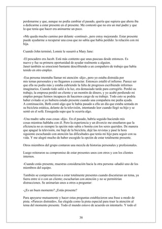 perdonarme y que, aunque no podía cambiar el pasado, quería que supiera que ahora iba
a dedicarme a estar presente en el presente. Me contestó que no era un mal padre y que
lo que tenía que hacer era animarme un poco.
»Me queda mucho camino por delante -continuó-, pero estoy mejorando. Estar presente
puede ayudarme a recuperar una cosa que no sabía que había perdido: la relación con mi
hija.
Cuando John terminó, Lonnie le susurró a Mary Jane:
-El pescadero era Jacob. Está más contento que unas pascuas desde entonces. Es
nuevo y fue su primera oportunidad de ayudar realmente a alguien.
Janet también se emocionó bastante describiendo a un compañero de trabajo que había
tenido en otro empleo.
-Esa persona intentaba llamar mi atención -dijo-, pero yo estaba distraída por
mis temas personales y no llegamos a conectar. Entonces estalló el infierno. Parece ser
que ella no podía más y estaba cubriendo la falta de progresos escribiendo informes
imaginarios. Cuando todo salió a la luz, era demasiado tarde para corregirlo. Perdió su
trabajo, la empresa perdió un cliente y un montón de dinero, y yo acabé perdiendo mi
empleo porque fuimos incapaces de hacernos cargo de su trabajo. Todo esto se podría
haber evitado si yo hubiera estado presente cuando una compañera me pedía ayuda.
A continuación, Beth contó algo que le había pasado a ella un día que estaba sentada en
su bicicleta estática, delante de la televisión, intentando leer cuando llegó su hijo y se
sentó en el sofá. Enseguida supo que le ocurría algo.
-Una madre sabe esas cosas -dijo-. En el pasado, habría seguido haciendo mis
cosas mientras hablaba con él. Pero la experiencia y un divorcio me enseñaron que la
eficiencia no es siempre la opción más sabia o bonita con los seres queridos. De manera
que apagué la televisión, me bajé de la bicicleta, dejé las revistas y pasé la hora
siguiente escuchando con atención las dificultades que tenía mi hijo para seguir con su
vida. Y me alegré mucho de haber escogido la opción de estar totalmente presente.
Otros miembros del grupo contaron una mezcla de historias personales y profesionales.
Luego reiteraron su compromiso de estar presentes unos con otros y con los clientes
internos.
-Cuando estás presente, muestras consideración hacia la otra persona -añadió uno de los
miembros del equipo.
También se comprometieron a estar totalmente presentes cuando discutieran un tema, ya
fuera entre sí o con un cliente; escucharían con atención y no se permitirían
distracciones. Se animarían unos a otros a preguntar:
-¿Es un buen momento? ¿Estás presente?
Para apoyarse mutuamente y hacer estas preguntas establecieron una frase a modo de
pista. «Pareces distraído», fue elegida como la pista especial para traer la atención al
tema del momento presente. Todo el mundo estuvo de acuerdo en intentarlo. Y todo el

38

 