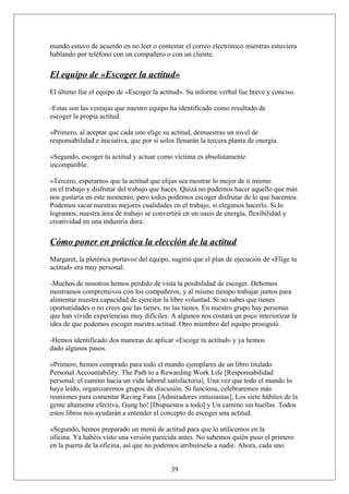 mundo estuvo de acuerdo en no leer o contestar el correo electrónico mientras estuviera
hablando por teléfono con un compañero o con un cliente.

El equipo de «Escoger la actitud»
El último fue el equipo de «Escoger la actitud». Su informe verbal fue breve y conciso.
-Estas son las ventajas que nuestro equipo ha identificado como resultado de
escoger la propia actitud.
»Primero, al aceptar que cada uno elige su actitud, demuestras un nivel de
responsabilidad e iniciativa, que por sí solos llenarán la tercera planta de energía.
»Segundo, escoger tu actitud y actuar como víctima es absolutamente
incompatible.
»Tercero, esperamos que la actitud que elijas sea mostrar lo mejor de ti mismo
en el trabajo y disfrutar del trabajo que haces. Quizá no podemos hacer aquello que más
nos gustaría en este momento, pero todos podemos escoger disfrutar de lo que hacemos.
Podemos sacar nuestras mejores cualidades en el trabajo, si elegimos hacerlo. Si lo
logramos, nuestra área de trabajo se convertirá en un oasis de energía, flexibilidad y
creatividad en una industria dura.

Cómo poner en práctica la elección de la actitud
Margaret, la pletórica portavoz del equipo, sugirió que el plan de ejecución de «Elige tu
actitud» era muy personal.
-Muchos de nosotros hemos perdido de vista la posibilidad de escoger. Debemos
mostramos comprensivos con los compañeros, y al mismo tiempo trabajar juntos para
alimentar nuestra capacidad de ejercitar la libre voluntad. Si no sabes que tienes
oportunidades o no crees que las tienes, no las tienes. En nuestro grupo hay personas
que han vivido experiencias muy difíciles. A algunos nos costará un poco interiorizar la
idea de que podemos escoger nuestra actitud. Otro miembro del equipo prosiguió.
-Hemos identificado dos maneras de aplicar «Escoge tu actitud» y ya hemos
dado algunos pasos.
»Primero, hemos comprado para todo el mundo ejemplares de un libro titulado
Personal Accountability: The Path to a Rewarding Work Life [Responsabilidad
personal: el camino hacia un vida laboral satisfactoria]. Una vez que todo el mundo lo
haya leído, organizaremos grupos de discusión. Si funciona, celebraremos más
reuniones para comentar Raving Fans [Admiradores entusiastas], Los siete hábitos de la
gente altamente efectiva, Gung ho! [Dispuestos a todo] y Un camino sin huellas. Todos
estos libros nos ayudarán a entender el concepto de escoger una actitud.
»Segundo, hemos preparado un menú de actitud para que lo utilicemos en la
oficina. Ya habéis visto una versión parecida antes. No sabemos quién puso el primero
en la puerta de la oficina, así que no podemos atribuírselo a nadie. Ahora, cada uno
39

 