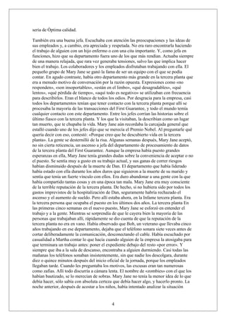 sería de Óptima calidad.
También era una buena jefa. Escuchaba con atención las preocupaciones y las ideas de
sus empleados y, a cambio, era apreciada y respetada. No era raro encontrarla haciendo
el trabajo de alguien con un hijo enfermo o con una cita importante. Y, como jefa en
funciones, hizo que su departamento fuera uno de los que más rendían. Actuaba siempre
de una manera relajada, que rara vez generaba tensiones, salvo las que implica hacer
bien el trabajo. Los colaboradores y los empleados disfrutaban trabajando con ella. El
pequeño grupo de Mary Jane se ganó la fama de ser un equipo con el que se podía
contar. En agudo contraste, había otro departamento más grande en la tercera planta que
era a menudo motivo de conversación por la razón opuesta. Expresiones como «no
responden», «son insoportables», «están en el limbo», «qué desagradables», «qué
lentos», «qué pérdida de tiempo», «aquí todo es negativo» se utilizaban con frecuencia
para describirlos. Eran el blanco de todos los odios. Por desgracia para la empresa, casi
todos los departamentos tenían que tener contacto con la tercera planta porque allí se
procesaba la mayoría de las transacciones del First Guarantee, y todo el mundo temía
cualquier contacto con este departamento. Entre los jefes corrían las historias sobre el
último fiasco con la tercera planta. Y los que la visitaban, la describían como un lugar
tan muerto, que te chupaba la vida. Mary Jane aún recordaba la carcajada general que
estalló cuando uno de los jefes dijo que se merecía el Premio Nobel. Al preguntarle qué
quería decir con eso, contestó: «Porque creo que he descubierto vida en la tercera
planta». La gente se desternilló de la risa. Algunas semanas después, Mary Jane aceptó,
no sin cierta reticencia, un ascenso a jefa del departamento de procesamiento de datos
de la tercera planta del First Guarantee. Aunque la empresa había puesto grandes
esperanzas en ella, Mary Jane tenía grandes dudas sobre la conveniencia de aceptar o no
el puesto. Se sentía muy a gusto en su trabajo actual, y sus ganas de correr riesgos
habían disminuido después de la muerte de Dan. El departamento que había liderado
había estado con ella durante los años duros que siguieron a la muerte de su marido y
sentía que tenía un fuerte vínculo con ellos. Era duro abandonar a una gente con la que
había compartido tantas cosas y en una época tan mala. Mary Jane era muy consciente
de la terrible reputación de la tercera planta. De hecho, si no hubiera sido por todos los
gastos imprevistos de la hospitalización de Dan, seguramente habría rechazado el
ascenso y el aumento de sueldo. Pero allí estaba ahora, en la Infame tercera planta. Era
la tercera persona que ocupaba el puesto en los últimos dos años. La tercera planta En
las primeras cinco semanas en el nuevo puesto, Mary Jane se esforzó en entender el
trabajo y a la gente. Mientras se sorprendía de que le cayera bien la mayoría de las
personas que trabajaban allí, rápidamente se dio cuenta de que la reputación de la
tercera planta no era en vano. Había observado que Bob, un veterano que llevaba cinco
años trabajando en ese departamento, dejaba que el teléfono sonara siete veces antes de
cortar deliberadamente la comunicación, desconectando el cable. Había escuchado por
casualidad a Martha contar lo que hacía cuando alguien de la empresa la atosigaba para
que terminara un trabajo antes: poner el expediente debajo del resto «por error». Y
siempre que iba a la sala de descanso, encontraba a alguien durmiendo. Casi todas las
mañanas los teléfonos sonaban insistentemente, sin que nadie los descolgara, durante
diez o quince minutos después del inicio oficial de la jornada, porque los empleados
llegaban tarde. Cuando les preguntaba los motivos, las excusas eran tan numerosas
como zafias. Allí todo discurría a cámara lenta. El nombre de «zombies» con el que los
habían bautizado, se lo merecían de sobras. Mary Jane no tenía la menor idea de lo que
debía hacer, sólo sabía con absoluta certeza que debía hacer algo, y hacerlo pronto. La
noche anterior, después de acostar a los niños, había intentado analizar la situación

4

 