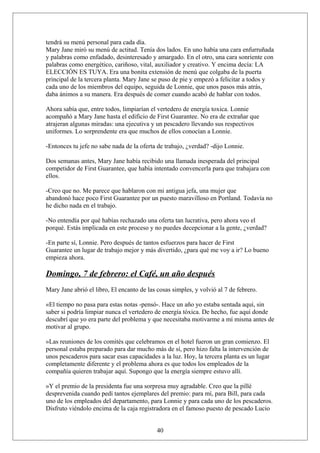 tendrá su menú personal para cada día.
Mary Jane miró su menú de actitud. Tenía dos lados. En uno había una cara enfurruñada
y palabras como enfadado, desinteresado y amargado. En el otro, una cara sonriente con
palabras como energético, cariñoso, vital, auxiliador y creativo. Y encima decía: LA
ELECCIÓN ES TUYA. Era una bonita extensión de menú que colgaba de la puerta
principal de la tercera planta. Mary Jane se puso de pie y empezó a felicitar a todos y
cada uno de los miembros del equipo, seguida de Lonnie, que unos pasos más atrás,
daba ánimos a su manera. Era después de comer cuando acabó de hablar con todos.
Ahora sabía que, entre todos, limpiarían el vertedero de energía toxica. Lonnie
acompañó a Mary Jane hasta el edificio de First Guarantee. No era de extrañar que
atrajeran algunas miradas: una ejecutiva y un pescadero llevando sus respectivos
uniformes. Lo sorprendente era que muchos de ellos conocían a Lonnie.
-Entonces tu jefe no sabe nada de la oferta de trabajo, ¿verdad? -dijo Lonnie.
Dos semanas antes, Mary Jane había recibido una llamada inesperada del principal
competidor de First Guarantee, que había intentado convencerla para que trabajara con
ellos.
-Creo que no. Me parece que hablaron con mi antigua jefa, una mujer que
abandonó hace poco First Guarantee por un puesto maravilloso en Portland. Todavía no
he dicho nada en el trabajo.
-No entendía por qué habías rechazado una oferta tan lucrativa, pero ahora veo el
porqué. Estás implicada en este proceso y no puedes decepcionar a la gente, ¿verdad?
-En parte sí, Lonnie. Pero después de tantos esfuerzos para hacer de First
Guarantee un lugar de trabajo mejor y más divertido, ¿para qué me voy a ir? Lo bueno
empieza ahora.

Domingo, 7 de febrero: el Café, un año después
Mary Jane abrió el libro, El encanto de las cosas simples, y volvió al 7 de febrero.
«El tiempo no pasa para estas notas -pensó-. Hace un año yo estaba sentada aquí, sin
saber si podría limpiar nunca el vertedero de energía tóxica. De hecho, fue aquí donde
descubrí que yo era parte del problema y que necesitaba motivarme a mí misma antes de
motivar al grupo.
»Las reuniones de los comités que celebramos en el hotel fueron un gran comienzo. El
personal estaba preparado para dar mucho más de sí, pero hizo falta la intervención de
unos pescaderos para sacar esas capacidades a la luz. Hoy, la tercera planta es un lugar
completamente diferente y el problema ahora es que todos los empleados de la
compañía quieren trabajar aquí. Supongo que la energía siempre estuvo allí.
»Y el premio de la presidenta fue una sorpresa muy agradable. Creo que la pillé
desprevenida cuando pedí tantos ejemplares del premio: para mí, para Bill, para cada
uno de los empleados del departamento, para Lonnie y para cada uno de los pescaderos.
Disfruto viéndolo encima de la caja registradora en el famoso puesto de pescado Lucio
40

 
