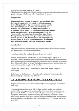 y en un lugar destacado del salón de Lonnie.»
Mary Jane abrió su diario y leyó una de las lecturas favoritas que había seleccionado, un
pasaje escrito por John Gardner sobre el significado de la vida.
El significado
El significado no es algo que se encuentra por casualidad, como
la respuesta a un acertijo o el premio en la búsqueda de un
tesoro. El significado es algo con lo que vas construyendo tu
vida. Lo construyes con tu pasado, con tus afectos y tus
lealtades, con la experiencia de la humanidad que se te ha
transmitido, con tu talento y tu comprensión, con las cosas en las
que crees, con las cosas y las personas que quieres, con los
valores por los que estás dispuesto a sacrificar algo. Esos son
los ingredientes. Tú eres el único que puedes juntarlos en ese
modelo que será tu vida. Permite que la vida tenga dignidad y
sentido para ti. Si los tiene, entonces importará menos de qué
lado se incline la balanza particular del éxito o del fracaso.
John Gardner
Mary Jane se secó las lágrimas de los ojos mientras cerraba el diario donde guardaba
sus pensamientos y sus fuentes de inspiración.
-Lonnie, ¿puedo probar ese bizcocho antes de que te lo comas?
Lonnie, que había estado sentado cerca de ella, leyendo, empujó el plato en su
dirección. Cuando Mary Jane alargó la mano para coger el bizcocho, se encontró en su
lugar un diamante engarzado en un anillo de compromiso que descansaba en la enorme
boca abierta de la cabeza de un pez. Miró a Lonnie que, nervioso, la contemplaba con
cara de interrogación. Ahogándose de risa, dijo:
-¡Cómo eres, Lonnie! ¡Sí! ¡La respuesta es sí! Pero, dime, ¿no vas a dejar de
jugar nunca?
Había hecho un día frío, oscuro y feo en las calles de Seattle. Sin embargo, ellos
habían elegido que fuera algo muy diferente.

LA CEREMONIA DEL PREMIO DE LA PRESIDENTA
La presidenta subió al podio y miró al público. Ojeó sus notas y luego, levantando la
vista, dijo:
-No recuerdo un momento de mi vida en el que me haya sentido más orgullosa
que hoy. Algo muy especial ha ocurrido en First Guarantee. En el departamento de
procesamiento de datos de la tercera planta, Mary Jane Ramírez y los miembros de su
equipo han redescubierto que tener un trabajo que satisfaga y recompense es una
elección que podemos tomar todos los días cuando entramos a trabajar. Es tan sencillo
como preguntarse: «¿Será un buen día?», y responder: «¡Sí! ¡Yo elijo que hoy sea un
gran día!».
41

 