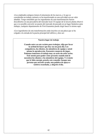 »Los empleados antiguos tienen el entusiasmo de los nuevos, y lo que se
consideraba un trabajo rutinario se ha transformado en una actividad con un valor
añadido. Tengo entendido que los ingredientes de esta transformación fueron
descubiertos en una pescadería del mercado local. El equipo de la tercera planta observó
que si es posible convertir un puesto del mercado de pescado en un lugar fantástico para
trabajar, cualquier departamento de First Guarantee puede elegir hacer lo mismo aquí.
»Los ingredientes de esta transformación están inscritos en una placa que se ha
colgado a la entrada de la puerta principal del edificio y dice así:
Nuestro lugar de trabajo
Cuando entre en este recinto para trabajar, elija por favor
la actitud de hacer que hoy sea un gran día. Los
compañeros, los clientes, los miembros de equipo y usted
mismo lo agradecerán. Encuentre maneras de jugar.
Podemos tomarnos el trabajo muy en serio sin estar serios.
Esté atento para poder estar presente cuando más le
necesiten los clientes y los miembros del equipo. Y si siente
que le falta energía, pruebe este remedio: busque una
persona que necesite ayuda, una palabra de apoyo o
sentirse escuchada, y alégrele el día.

42

 