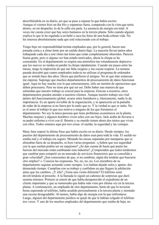 describiéndola en su diario, así que se puso a repasar lo que había escrito:
Aunque el viernes hizo un día frío y espantoso fuera, comparado con la vista que tenía
dentro, en mi despacho, lo de la calle era jaula. La ausencia de energía era total. A
veces me cuesta creer que hay seres humanos en la tercera planta. Sólo cuando alguien
explica lo que le ha regalado a un bebé o saca las fotos de una boda cobran vida. No
les interesa absolutamente nada que esté relacionado con el trabajo.
Tengo bajo mi responsabilidad treinta empleados que, por lo general, hacen una
jornada corta y a ritmo lento por un sueldo diario bajo. La mayoría llevan tantos años
trabajando cada día a este ritmo tan lento que están completamente aburridos. Parecen
buena gente, pero si alguna vez han estado motivados, ahora la chispa se ha
consumido. En el departamento se respira una atmósfera tan rotundamente depresiva
que los nuevos no tardan en perder la chispa rápidamente. Cuando me paseo entre las
mesas, tengo la impresión de que me falta oxígeno y me cuesta respirar. La semana
pasada descubrí que cuatro empleados todavía no utilizan el programa de ordenador
que se instaló hace dos años. Dicen que prefieren el antiguo. No sé qué más sorpresas
me esperan. Supongo que muchos departamentos de procesamiento de datos funcionan
igual. Aquí no hay mucho con lo que entusiasmarse, sólo un montón de operaciones que
deben procesarse. Pero no tiene por qué ser así. Debe haber una manera de que
entiendan que nuestro trabajo es crucial para la empresa. Gracias a nosotros, otros
departamentos pueden atender a nuestros clientes. Aunque nuestro trabajo sea vital
dentro del funcionamiento global, ocurre entre bastidores y, básicamente, nadie le da
importancia. Es un aparte invisible de la organización, y ni aparecería en la pantalla
de radar de la empresa si no fuera por lo malo que es. Y la verdad es que es malo. No
es el amor al trabajo lo que nos motiva a ninguno de los que formamos el
departamento. No soy la única persona que tiene problemas económicos en la planta.
Muchas mujeres y algunos hombres viven solos con sus hijos. Jack acaba de llevarse a
su padre enfermo a vivir con él. Bonnie y su marido tienen ahora dos nietos que viven
con ellos. Todos estamos aquí por tres cosas: el sueldo, la seguridad y las ventajas.
Mary Jane sopesó la última frase que había escrito en su diario. Desde siempre, los
puestos del departamento de procesamiento de datos eran para toda la vida. El sueldo no
estaba mal y el trabajo era seguro. Mirando las mesas separadas por mamparas que se
alineaban fuera de su despacho, se hizo varias preguntas: «¿Saben que esa seguridad
con la que sueñan podría ser un espejismo? ¿Se dan cuenta de hasta qué punto las
fuerzas del mercado están cambiando esta industria? ¿Comprenden que todos tendremos
que cambiar para competir en un mercado de servicios financieros que se consolida a
gran velocidad? ¿Son conscientes de que, si no cambian, algún día tendrán que buscarse
otro empleo? ». Conocía las respuestas. No, no, no, no. Los miembros de su
departamento seguían actuando como siempre. Los habían dejado solos y aparta- dos
demasiado tiempo. Cumplían con su trabajo y confiaban en que llegara la jubilación
antes que los cambios. ¿Y ella? ¿Tenía una visión diferente? El teléfono sonó
devolviéndola al presente. A la llamada le siguió un cañoneo de sorpresas que duró
sesenta minutos. Primero se enteró de que había desaparecido el expediente de un
cliente importante y que se rumoreaba que había sido visto por última vez en la tercera
planta. A continuación, un empleado de otro departamento, harto de que lo tuvieran
horas esperando al teléfono, había acudido personalmente a la tercera planta y montado
una escena desagradable. Al menos, había algo de energía con la que enfrentarse.
Luego, alguien del departamento jurídico se quejó de que le habían colgado el teléfono
tres veces. Y uno de los muchos empleados del departamento que estaba de baja, no

5

 