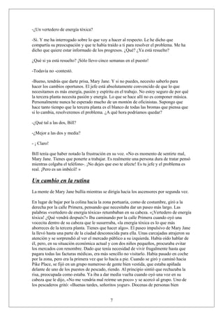 -¿Un vertedero de energía tóxica?
-Sí. Y me ha interrogado sobre lo que voy a hacer al respecto. Le he dicho que
compartía su preocupación y que te había traído a ti para resolver el problema. Me ha
dicho que quiere estar informado de los progresos. ¿Qué? ¿Ya está resuelto?
¿Qué si ya está resuelto? ¡Sólo llevo cinco semanas en el puesto!
-Todavía no -contestó.
-Bueno, tendrás que darte prisa, Mary Jane. Y si no puedes, necesito saberlo para
hacer los cambios oportunos. El jefe está absolutamente convencido de que lo que
necesitamos es más energía, pasión y espíritu en el trabajo. No estoy seguro de por qué
la tercera planta necesita pasión y energía. Lo que se hace allí no es componer música.
Personalmente nunca he esperado mucho de un montón de oficinistas. Supongo que
hace tanto tiempo que la tercera planta es el blanco de todas las bromas que piensa que
si lo cambia, resolveremos el problema. ¿A qué hora podríamos quedar?
-¿Qué tal a las dos, Bill?
-¿Mejor a las dos y media?
- ¡ Claro!
Bill tenía que haber notado la frustración en su voz. «No es momento de sentirte mal,
Mary Jane. Tienes que ponerte a trabajar. Es realmente una persona dura de tratar pensó
mientras colgaba el teléfono-. ¡No dejes que eso te afecte! Es tu jefe y el problema es
real. ¡Pero es un imbécil! »

Un cambio en la rutina
La mente de Mary Jane bullía mientras se dirigía hacia los ascensores por segunda vez.
En lugar de bajar por la colina hacia la zona portuaria, como de costumbre, giró a la
derecha por la calle Primera, pensando que necesitaba dar un paseo más largo. Las
palabras «vertedero de energía tóxica» retumbaban en su cabeza. «¡Vertedero de energía
tóxica! ¿Qué vendrá después?» Iba caminando por la calle Primera cuando oyó una
vocecita dentro de su cabeza que le susurrraba, «la energía tóxica es lo que más
aborreces de la tercera planta. Tienes que hacer algo». El paseo impulsivo de Mary Jane
la llevó hasta una parte de la ciudad desconocida para ella. Unas carcajadas atrajeron su
atención y se sorprendió al ver el mercado público a su izquierda. Había oído hablar de
él, pero, en su situación económica actual y con dos niños pequeños, procuraba evitar
los mercados con renombre. Dado que tenía necesidad de vivir frugalmente hasta que
pagara todas las facturas médicas, era más sencillo no visitarlo. Había pasado en coche
por la zona, pero era la primera vez que lo hacía a pie. Cuando se giró y caminó hacia
Pike Place, se fijó en un grupo numeroso de gente bien vestida, que estaba apiñada
delante de uno de los puestos de pescado, riendo. Al principio sintió que rechazaba la
risa, preocupada como estaba. Ya iba a dar media vuelta cuando oyó una voz en su
cabeza que le dijo, «No me vendría mal reírme un poco» y se acercó al grupo. Uno de
los pescaderos gritó: «Buenas tardes, señoritos yogur». Docenas de personas bien
7

 