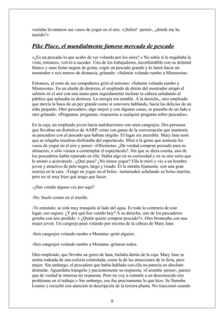 vestidas levantaron sus vasos de yogur en el aire. «¡Señor! -pensó-, ¿dónde me he
metido?»

Pike Place, el mundialmente famoso mercado de pescado
«¿Es un pescado lo que acabo de ver volando por los aires? » No sabía si le engañaba la
vista; entonces, volvió a suceder. Uno de los trabajadores, inconfundible con su delantal
blanco y unas botas negras de goma, cogió un pescado grande y lo lanzó hacia un
mostrador a seis metros de distancia, gritando: «Salmón volando rumbo a Minnesota».
Entonces, el resto de sus compañeros gritó al unísono: «Salmón volando rumbo a
Minnesota». En un alarde de destreza, el empleado de detrás del mostrador atrapó el
salmón en el aire con una mano para seguidamente inclinar la cabeza saludando al
público que aplaudía su destreza. La energía era notable. A la derecha,, otro empleado
que movía la boca de un pez grande como si estuviera hablando, hacía las delicias de un
niño pequeño. Otro pescadero, algo mayor y con algunas canas, se paseaba de un lado a
otro gritando: «Preguntas, preguntas, respuestas a cualquier pregunta sobre pescados».
En la caja, un empleado joven hacía malabarismos con unos cangrejos. Dos personas
que llevaban un distintivo de AARP, reían con ganas de la conversación que mantenía
su pescadero con el pescado que habían elegido. El lugar era increíble. Mary Jane notó
que se relajaba mientras disfrutaba del espectáculo. Miró a la gente que sostenía los
vasos de yogur en el aire y pensó: «Oficinistas. ¿De verdad compran pescado para su
almuerzo, o sólo vienen a contemplar el espectáculo?. Sin que se diera cuenta, uno de
los pescaderos había reparado en ella. Había algo en su curiosidad y en su aire serio que
le animó a acercársele. -¿Qué pasa? ¿No tienes yogur? Ella le miró y vio a un hombre
joven y atractivo de pelo negro, largo y rizado. Él la miraba fijamente, con una gran
sonrisa en la cara. -Tengo un yogur en el bolso –tartamudeó señalando su bolso marrón,
pero no sé muy bien qué tengo que hacer.
-¿Has venido alguna vez por aquí?
-No. Suelo comer en el muelle.
-Te entiendo; se está muy tranquilo al lado del agua. Es todo lo contrario de este
lugar, eso seguro. ¿Y por qué has venido hoy? A su derecha, uno de los pescaderos
gritaba con aire perdido: « ¿Quién quiere comprar pescado?». Otro bromeaba con una
mujer joven. Un cangrejo pasó volando por encima de la cabeza de Mary Jane.
-Seis cangrejos volando rumbo a Montana -gritó alguien.
-Seis cangrejos volando rumbo a Montana -gritaron todos.
Otro empleado, que llevaba un gorro de lana, bailaba detrás de la caja. Mary Jane se
sentía rodeada de una euforia controlada, como la de las atracciones de la feria, pero
mejor. Sin embargo, el pescadero que había hablado con ella no parecía en absoluto
distraído. Aguardaba tranquilo y pacientemente su respuesta. «Caramba -pensó-, parece
que de verdad le interesa mi respuesta. Pero no voy a contarle a un desconocido mis
problemas en el trabajo.» Sin embargo, eso fue precisamente lo que hizo. Se llamaba
Lonnie y escuchó con atención la descripción de la tercera planta. No reaccionó cuando
8

 