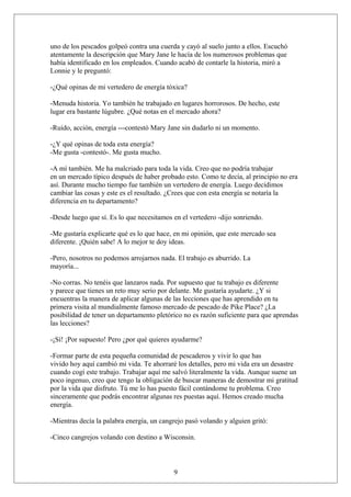 uno de los pescados golpeó contra una cuerda y cayó al suelo junto a ellos. Escuchó
atentamente la descripción que Mary Jane le hacía de los numerosos problemas que
había identificado en los empleados. Cuando acabó de contarle la historia, miró a
Lonnie y le preguntó:
-¿Qué opinas de mi vertedero de energía tóxica?
-Menuda historia. Yo también he trabajado en lugares horrorosos. De hecho, este
lugar era bastante lúgubre. ¿Qué notas en el mercado ahora?
-Ruido, acción, energía ---contestó Mary Jane sin dudarlo ni un momento.
-¿Y qué opinas de toda esta energía?
-Me gusta -contestó-. Me gusta mucho.
-A mí también. Me ha malcriado para toda la vida. Creo que no podría trabajar
en un mercado típico después de haber probado esto. Como te decía, al principio no era
así. Durante mucho tiempo fue también un vertedero de energía. Luego decidimos
cambiar las cosas y este es el resultado. ¿Crees que con esta energía se notaría la
diferencia en tu departamento?
-Desde luego que sí. Es lo que necesitamos en el vertedero -dijo sonriendo.
-Me gustaría explicarte qué es lo que hace, en mi opinión, que este mercado sea
diferente. ¡Quién sabe! A lo mejor te doy ideas.
-Pero, nosotros no podemos arrojarnos nada. El trabajo es aburrido. La
mayoría...
-No corras. No tenéis que lanzaros nada. Por supuesto que tu trabajo es diferente
y parece que tienes un reto muy serio por delante. Me gustaría ayudarte. ¿Y si
encuentras la manera de aplicar algunas de las lecciones que has aprendido en tu
primera visita al mundialmente famoso mercado de pescado de Pike Place? ¿La
posibilidad de tener un departamento pletórico no es razón suficiente para que aprendas
las lecciones?
-¡Sí! ¡Por supuesto! Pero ¿por qué quieres ayudarme?
-Formar parte de esta pequeña comunidad de pescaderos y vivir lo que has
vivido hoy aquí cambió mi vida. Te ahorraré los detalles, pero mi vida era un desastre
cuando cogí este trabajo. Trabajar aquí me salvó literalmente la vida. Aunque suene un
poco ingenuo, creo que tengo la obligación de buscar maneras de demostrar mi gratitud
por la vida que disfruto. Tú me lo has puesto fácil contándome tu problema. Creo
sinceramente que podrás encontrar algunas res puestas aquí. Hemos creado mucha
energía.
-Mientras decía la palabra energía, un cangrejo pasó volando y alguien gritó:
-Cinco cangrejos volando con destino a Wisconsin.

9

 