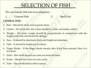 We can classify fish into two categories:
1. General Fish 2. Shell Fish
GENERAL FISH -
1. Skin – Should be shiny and of good colour.
2. Colour – For white fish, the colour should be white, not faintly yellow.
3. Weight – The body weight should be proportionate in comparison with the
length of the fish and should be springy.
4. Eyes – It should be absolutely fresh and bright not shrunken.
5. Gills – It should be bright red in colour.
6. Finger Marks – If the finger marks remain after it has been pressed, then it is
not fresh.
7. Flesh – Raw flesh should not come out from the bone.
8. Scales – Should not come out very easily.
9. Tails – The tail should be stiff in nature.
SELECTION OF FISH
 