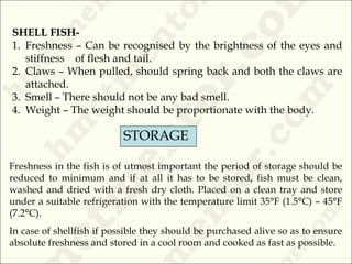 SHELL FISH-
1. Freshness – Can be recognised by the brightness of the eyes and
stiffness of flesh and tail.
2. Claws – When pulled, should spring back and both the claws are
attached.
3. Smell – There should not be any bad smell.
4. Weight – The weight should be proportionate with the body.
STORAGE
Freshness in the fish is of utmost important the period of storage should be
reduced to minimum and if at all it has to be stored, fish must be clean,
washed and dried with a fresh dry cloth. Placed on a clean tray and store
under a suitable refrigeration with the temperature limit 35°F (1.5°C) – 45°F
(7.2°C).
In case of shellfish if possible they should be purchased alive so as to ensure
absolute freshness and stored in a cool room and cooked as fast as possible.
 