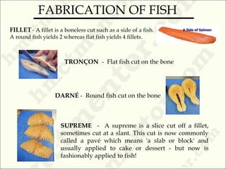 FILLET - A fillet is a boneless cut such as a side of a fish.
A round fish yields 2 whereas flat fish yields 4 fillets.
TRONÇON - Flat fish cut on the bone
DARNÉ - Round fish cut on the bone
SUPREME - A supreme is a slice cut off a fillet,
sometimes cut at a slant. This cut is now commonly
called a pavé which means 'a slab or block' and
usually applied to cake or dessert - but now is
fashionably applied to fish!
FABRICATION OF FISH
 