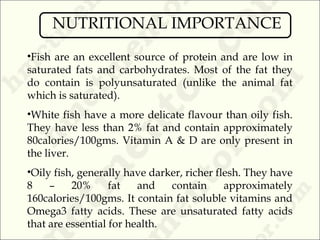 •Fish are an excellent source of protein and are low in
saturated fats and carbohydrates. Most of the fat they
do contain is polyunsaturated (unlike the animal fat
which is saturated).
•White fish have a more delicate flavour than oily fish.
They have less than 2% fat and contain approximately
80calories/100gms. Vitamin A & D are only present in
the liver.
•Oily fish, generally have darker, richer flesh. They have
8 – 20% fat and contain approximately
160calories/100gms. It contain fat soluble vitamins and
Omega3 fatty acids. These are unsaturated fatty acids
that are essential for health.
NUTRITIONAL IMPORTANCE
 