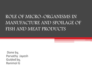 ROLE OF MICRO-ORGANISMS IN
MANUFACTURE AND SPOILAGE OF
FISH AND MEAT PRODUCTS
Done by,
Parvathy Jayesh
Guided by,
Ranimol G
 