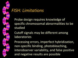 FISH: Limitations
Probe design requires knowledge of
specific chromosomal abnormalities to be
studied
Cutoff signals may be different among
laboratories
Processing errors, imperfect hybridization,
non-specific binding, photobleaching,
interobserver variability, and false positive
and negative results are possible
 