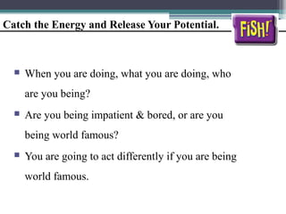 Catch the Energy and Release Your Potential.
 When you are doing, what you are doing, who
are you being?
 Are you being impatient & bored, or are you
being world famous?
 You are going to act differently if you are being
world famous.
 