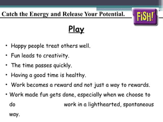 Catch the Energy and Release Your Potential.
Play
• Happy people treat others well.
• Fun leads to creativity.
• The time passes quickly.
• Having a good time is healthy.
• Work becomes a reward and not just a way to rewards.
• Work made fun gets done, especially when we choose to
do work in a lighthearted, spontaneous
way.
 