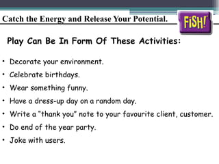 Catch the Energy and Release Your Potential.
Play Can Be In Form Of These Activities:
• Decorate your environment.
• Celebrate birthdays.
• Wear something funny.
• Have a dress-up day on a random day.
• Write a “thank you” note to your favourite client, customer.
• Do end of the year party.
• Joke with users.
 