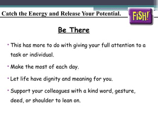 Catch the Energy and Release Your Potential.
Be There
• This has more to do with giving your full attention to a
task or individual.
• Make the most of each day.
• Let life have dignity and meaning for you.
• Support your colleagues with a kind word, gesture,
deed, or shoulder to lean on.
 