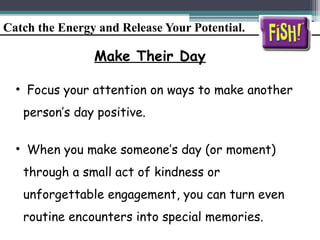 Catch the Energy and Release Your Potential.
Make Their Day
• Focus your attention on ways to make another
person’s day positive.
• When you make someone’s day (or moment)
through a small act of kindness or
unforgettable engagement, you can turn even
routine encounters into special memories.
 
