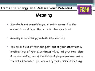 Catch the Energy and Release Your Potential.
Meaning
 Meaning is not something you stumble across, like the
answer to a riddle or the prize in a treasure hunt.
 Meaning is something you build into your life.
 You build it out of your own past, out of your affections &
loyalties, out of your experiences of, out of your own talent
& understanding, out of the things & people you love, out of
the values for which you are willing to sacrifice something.
 