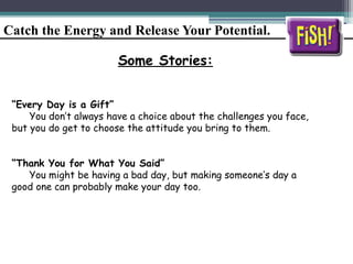 Catch the Energy and Release Your Potential.
Some Stories:
“Every Day is a Gift”
You don’t always have a choice about the challenges you face,
but you do get to choose the attitude you bring to them.
“Thank You for What You Said”
You might be having a bad day, but making someone’s day a
good one can probably make your day too.
 