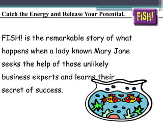 Catch the Energy and Release Your Potential.
FISH! is the remarkable story of what
happens when a lady known Mary Jane
seeks the help of those unlikely
business experts and learns their
secret of success.
 