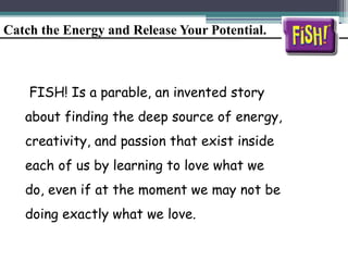 Catch the Energy and Release Your Potential.
FISH! Is a parable, an invented story
about finding the deep source of energy,
creativity, and passion that exist inside
each of us by learning to love what we
do, even if at the moment we may not be
doing exactly what we love.
 