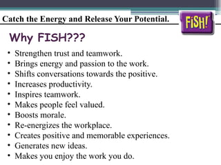 Catch the Energy and Release Your Potential.
Why FISH???
• Strengthen trust and teamwork.
• Brings energy and passion to the work.
• Shifts conversations towards the positive.
• Increases productivity.
• Inspires teamwork.
• Makes people feel valued.
• Boosts morale.
• Re-energizes the workplace.
• Creates positive and memorable experiences.
• Generates new ideas.
• Makes you enjoy the work you do.
 