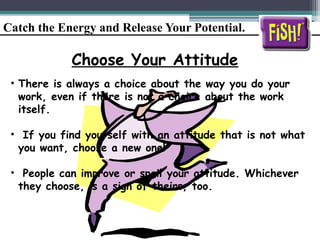 Catch the Energy and Release Your Potential.
Choose Your Attitude
• There is always a choice about the way you do your
work, even if there is not a choice about the work
itself.
• If you find yourself with an attitude that is not what
you want, choose a new one!
• People can improve or spoil your attitude. Whichever
they choose, is a sign of theirs, too.
 