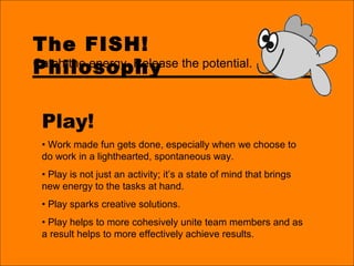 The FISH!
Philosophy
Play!
• Work made fun gets done, especially when we choose to
do work in a lighthearted, spontaneous way.
• Play is not just an activity; it’s a state of mind that brings
new energy to the tasks at hand.
• Play sparks creative solutions.
• Play helps to more cohesively unite team members and as
a result helps to more effectively achieve results.
Catch the energy. Release the potential.
 