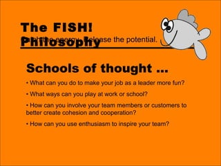 The FISH!
Philosophy
Schools of thought …
• What can you do to make your job as a leader more fun?
• What ways can you play at work or school?
• How can you involve your team members or customers to
better create cohesion and cooperation?
• How can you use enthusiasm to inspire your team?
Catch the energy. Release the potential.
 