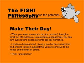 The FISH!
Philosophy
Make Their Day!
• When you make someone’s day (or moment) through a
small act of kindness or unforgettable engagement, you can
turn even routine encounters into special memories.
• Lending a helping hand, giving a word of encouragement
and offering to listen suggest that you are sensitive to the
needs and feelings of others.
• Think “unexpected.”
Catch the energy. Release the potential.
 