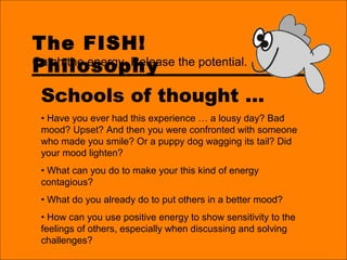 The FISH!
Philosophy
Schools of thought …
• Have you ever had this experience … a lousy day? Bad
mood? Upset? And then you were confronted with someone
who made you smile? Or a puppy dog wagging its tail? Did
your mood lighten?
• What can you do to make your this kind of energy
contagious?
• What do you already do to put others in a better mood?
• How can you use positive energy to show sensitivity to the
feelings of others, especially when discussing and solving
challenges?
Catch the energy. Release the potential.
 