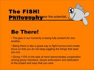 The FISH!
Philosophy
Be There!
• The glue in our humanity is being fully present for one
another.
• Being there is also a great way to fight burnout and create
focus so that you do not keep juggling the things that wear
you out.
• Giving 110% to the task at hand demonstrates cooperation
among group members, shows enthusiasm and dedication
to the project and says that you care.
Catch the energy. Release the potential.
 