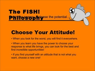The FISH!
Philosophy
Choose Your Attitude!
• When you look for the worst, you will find it everywhere.
• When you learn you have the power to choose your
response to what life brings, you can look for the best and
find incredible opportunities!
• If you find yourself with an attitude that is not what you
want, choose a new one!
Catch the energy. Release the potential.
 